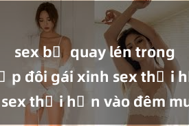 sex bị quay lén trong toilet Cặp đôi gái xinh sex thổi hồn vào đêm muộn