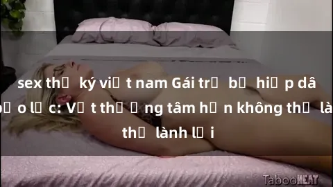 sex thư ký việt nam Gái trẻ bị hiếp dâm và bạo lực: Vết thương tâm hồn không thể lành lại