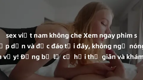 sex việt nam không che Xem ngay phim sex Vietsub cực kỳ hấp dẫn và độc đáo tại đây, không ngờ nóng bỏng đến vậy! Đừng bỏ lỡ cơ hội thư giãn và khám phá thế giới tình dục mới lạ này.