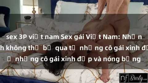 sex 3P việt nam Sex gái Việt Nam: Những bí mật kích thích không thể bỏ qua từ những cô gái xinh đẹp và nóng bỏng