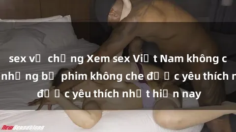 sex vợ chồng Xem sex Việt Nam không che cực nóng - những bộ phim không che được yêu thích nhất hiện nay