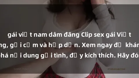gái việt nam dâm đãng Clip sex gái Việt bị lộ gây chấn động, gợi cảm và hấp dẫn. Xem ngay để khám phá nội dung gợi tình, đầy kích thích. Hãy đón xem clip hot này ngay!