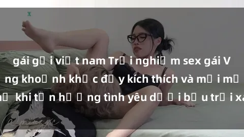 gái gọi việt nam Trải nghiệm sex gái Việt ngoài trời: Những khoảnh khắc đầy kích thích và mới mẻ khi tận hưởng tình yêu dưới bầu trời xanh mát trong lành.