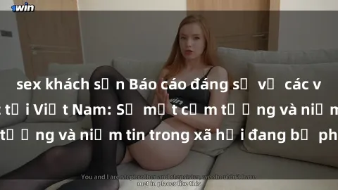 sex khách sạn Báo cáo đáng sợ về các vụ tra tấn tình dục tại Việt Nam: Sự mất cảm tưởng và niềm tin trong xã hội đang bị phá hủy.