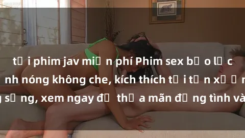 tải phim jav miễn phí Phim sex bạo lực vietsub: Những cảnh nóng không che, kích thích tới tận xương sống, xem ngay để thỏa mãn động tình và trải nghiệm cực khoái.