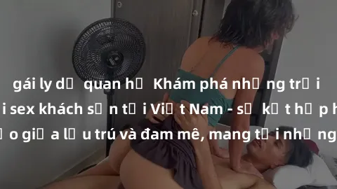 gái ly dị quan hệ Khám phá những trải nghiệm mới lạ với sex khách sạn tại Việt Nam - sự kết hợp hoàn hảo giữa lưu trú và đam mê, mang tới những khoảnh khắc đầy kích thích.