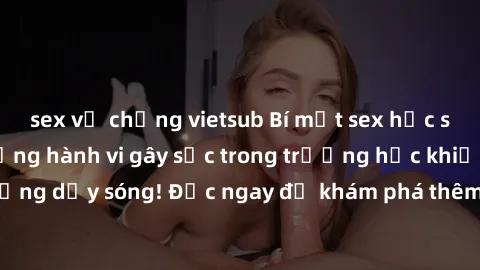 sex vợ chồng vietsub Bí mật sex học sinh không che: những hành vi gây sốc trong trường học khiến cả trường dậy sóng! Đọc ngay để khám phá thêm về scandal nằm dưới lớp đất.