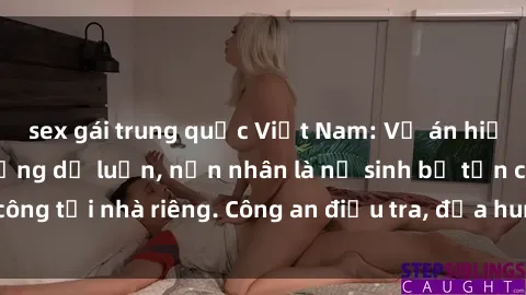 sex gái trung quốc Việt Nam: Vụ án hiếp dâm gây chấn động dư luận, nạn nhân là nữ sinh bị tấn công tại nhà riêng. Công an điều tra, đưa hung thủ ra ánh sáng.