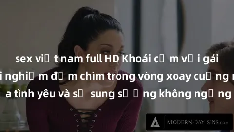 sex việt nam full HD Khoái cảm với gái Nga làm tình: Trải nghiệm đắm chìm trong vòng xoay cuồng nhiệt của tình yêu và sự sung sướng không ngừng khiến lòng người thổn thức.
