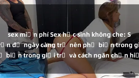 sex miễn phí Sex học sinh không che: Sự thật đằng sau vấn đề ngày càng trở nên phổ biến trong giới trẻ và cách ngăn chặn hiệu quả