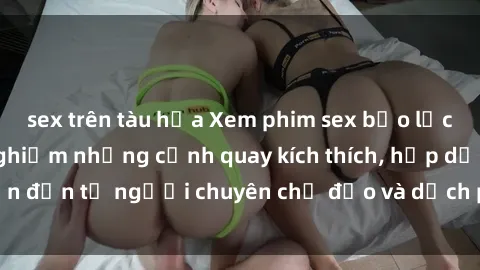 sex trên tàu hỏa Xem phim sex bạo lực vietsub để trải nghiệm những cảnh quay kích thích, hấp dẫn đến từ người chuyên chỉ đạo và dịch phim chuyên nghiệp.