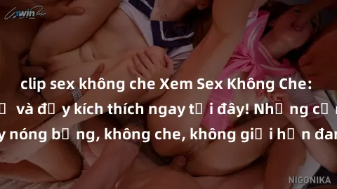 clip sex không che Xem Sex Không Che: Trải nghiệm mới lạ và đầy kích thích ngay tại đây! Những cảnh quay nóng bỏng, không che, không giới hạn đang chờ đón bạn. Đừng bỏ lỡ!