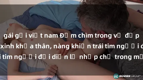 gái gọi việt nam Đắm chìm trong vẻ đẹp tự nhiên của gái xinh khỏa thân, nàng khiến trái tim người đối diện lỡ nhịp chỉ trong một cái nhìn.