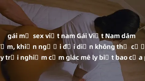 gái mỹ sex việt nam Gái Việt Nam dâm đãng làm tình say đắm, khiến người đối diện không thể cưỡng lại được. Hãy trải nghiệm cảm giác mê ly biết bao của phong cách yêu đương đậm chất dân tộc!