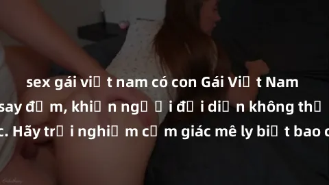 sex gái việt nam có con Gái Việt Nam dâm đãng làm tình say đắm, khiến người đối diện không thể cưỡng lại được. Hãy trải nghiệm cảm giác mê ly biết bao của phong cách yêu đương đậm chất dân tộc!