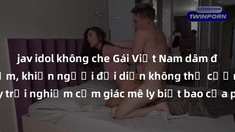 jav idol không che Gái Việt Nam dâm đãng làm tình say đắm, khiến người đối diện không thể cưỡng lại được. Hãy trải nghiệm cảm giác mê ly biết bao của phong cách yêu đương đậm chất dân tộc!