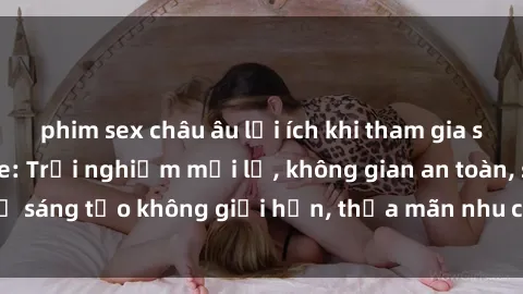 phim sex châu âu lợi ích khi tham gia sex online không che: Trải nghiệm mới lạ, không gian an toàn, sự sáng tạo không giới hạn, thỏa mãn nhu cầu tình dục của bạn.
