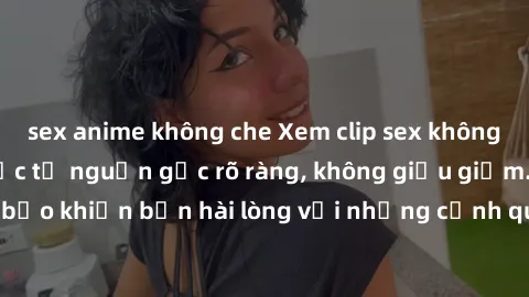 sex anime không che Xem clip sex không che mới - Nguồn gốc từ nguồn gốc rõ ràng, không giấu giếm. Đảm bảo khiến bạn hài lòng với những cảnh quay táo bạo và đầy kích thích.