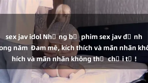 sex jav idol Những bộ phim sex jav đỉnh cao phải xem trong năm  Đam mê, kích thích và mãn nhãn không thể chối từ!