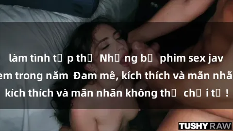 làm tình tập thể Những bộ phim sex jav đỉnh cao phải xem trong năm  Đam mê, kích thích và mãn nhãn không thể chối từ!