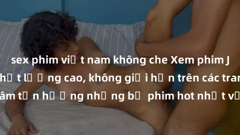 sex phim việt nam không che Xem phim JAV HD miễn phí chất lượng cao, không giới hạn trên các trang web uy tín. Yên tâm tận hưởng những bộ phim hot nhất với độ nét sắc sảo, đẹp mắt ngay tại nhà. Hãy tr