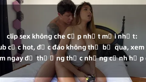 clip sex không che Cập nhật mới nhất: Top phim JAV Vietsub cực hot, độc đáo không thể bỏ qua, xem ngay để thưởng thức những cảnh hấp dẫn và đầy kích thích!