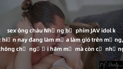 sex ông cháu Những bộ phim JAV idol không che hot nhất hiện nay đang làm mưa làm gió trên mạng, hấp dẫn không chỉ người hâm mộ mà còn cả những ai mới tìm hiểu về thể loại này!