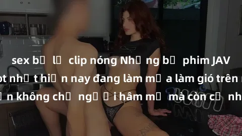 sex bị lộ clip nóng Những bộ phim JAV idol không che hot nhất hiện nay đang làm mưa làm gió trên mạng, hấp dẫn không chỉ người hâm mộ mà còn cả những ai mới tìm hiểu về thể loại này!