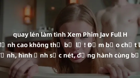 quay lén làm tình Xem Phim Jav Full HD: Những bộ phim đỉnh cao không thể bỏ lỡ! Đảm bảo chất lượng ổn định, hình ảnh sắc nét, đồng hành cùng bạn trong những giây phút thư giãn!