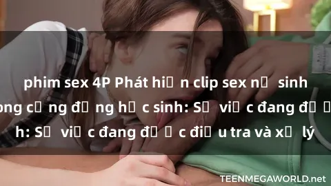 phim sex 4P Phát hiện clip sex nữ sinh gây chấn động trong cộng đồng học sinh: Sự việc đang được điều tra và xử lý