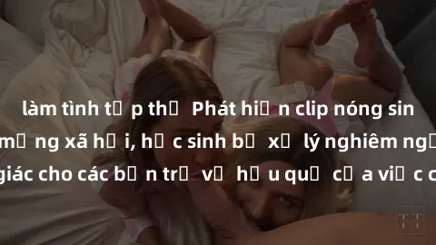 làm tình tập thể Phát hiện clip nóng sinh viên gây sốt trên mạng xã hội, học sinh bị xử lý nghiêm ngặt. Đây là cảnh giác cho các bạn trẻ về hậu quả của việc chia sẻ thông tin trái phép trên internet.