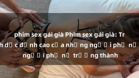 phim sex gái già Phim sex gái già: Trải nghiệm tình dục đỉnh cao của những người phụ nữ trưởng thành
