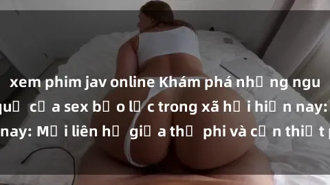xem phim jav online Khám phá những nguyên nhân và hậu quả của sex bạo lực trong xã hội hiện nay: Mối liên hệ giữa thị phi và cần thiết phải ngăn chặn.