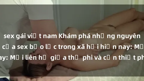 sex gái việt nam Khám phá những nguyên nhân và hậu quả của sex bạo lực trong xã hội hiện nay: Mối liên hệ giữa thị phi và cần thiết phải ngăn chặn.