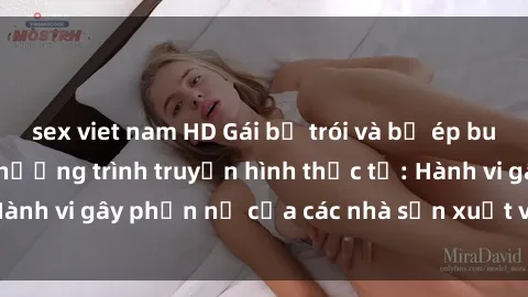 sex viet nam HD Gái bị trói và bị ép buộc làm tình trong chương trình truyền hình thực tế: Hành vi gây phẫn nộ của các nhà sản xuất và người xem.