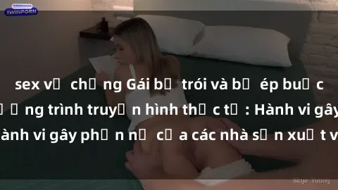 sex vợ chồng Gái bị trói và bị ép buộc làm tình trong chương trình truyền hình thực tế: Hành vi gây phẫn nộ của các nhà sản xuất và người xem.