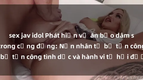 sex jav idol Phát hiện vụ án bạo dâm sex gây chấn động trong cộng đồng: Nạn nhân tố bị tấn công tình dục và hành vi tệ hại được tiết lộ