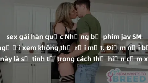 sex gái hàn quốc Những bộ phim jav SM không che khiến người xem không thể rời mắt. Điểm nổi bật của thể loại này là sự tinh tế trong cách thể hiện cảm xúc và sự hấp dẫn của những cảnh quay.