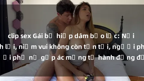 clip sex Gái bị hiếp dâm bạo lực: Nỗi đau không nói thành lời, niềm vui không còn tồn tại, người phụ nữ gặp ác mộng từ hành động độc ác của kẻ xấu.