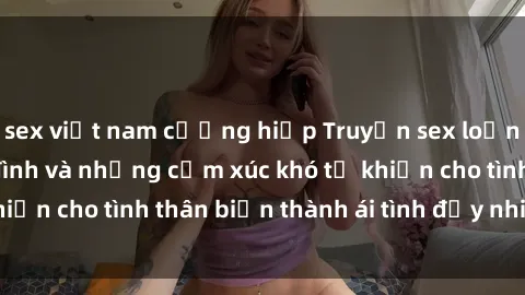sex việt nam cưỡng hiếp Truyện sex loạn luân: Bí mật gia đình và những cảm xúc khó tả khiến cho tình thân biến thành ái tình đầy nhiệt huyết