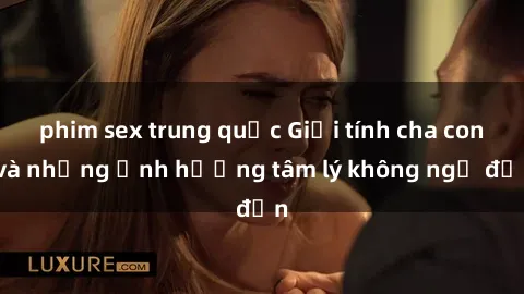 phim sex trung quốc Giới tính cha con và những ảnh hưởng tâm lý không ngờ đến