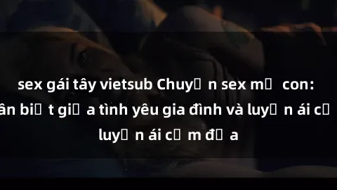 sex gái tây vietsub Chuyện sex mẹ con: Sự phân biệt giữa tình yêu gia đình và luyến ái cấm địa