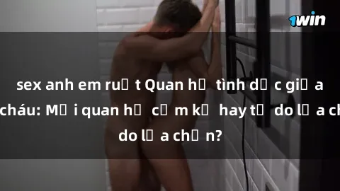 sex anh em ruột Quan hệ tình dục giữa ông cháu: Mối quan hệ cấm kỵ hay tự do lựa chọn?