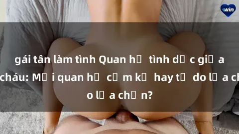 gái tân làm tình Quan hệ tình dục giữa ông cháu: Mối quan hệ cấm kỵ hay tự do lựa chọn?