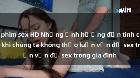 phim sex HD Những ảnh hưởng đến tình cảm gia đình khi chúng ta không thảo luận vấn đề sex trong gia đình