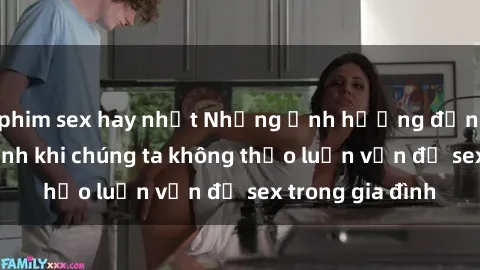phim sex hay nhất Những ảnh hưởng đến tình cảm gia đình khi chúng ta không thảo luận vấn đề sex trong gia đình