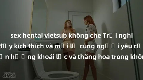 sex hentai vietsub không che Trải nghiệm sex phòng tắm đầy kích thích và mới lạ cùng người yêu của bạn! Tận hưởng khoái lạc và thăng hoa trong không gian tắm ấm áp và gợi cảm.
