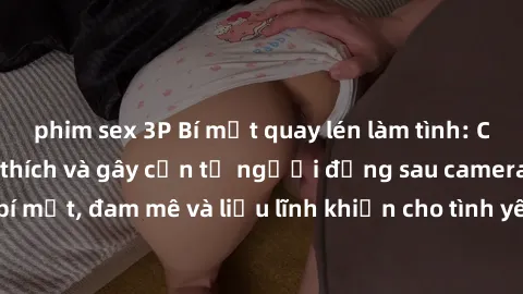 phim sex 3P Bí mật quay lén làm tình: Câu chuyện đầy kích thích và gây cấn từ người đứng sau camera. Hành động bí mật, đam mê và liều lĩnh khiến cho tình yêu trở nên mãnh liệt hơn bao giờ hết.
