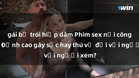 gái bị trói hiếp dâm Phim sex nơi công cộng: Đỉnh cao gây sốc hay thú vị đối với người xem?