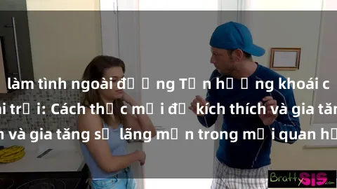làm tình ngoài đường Tận hưởng khoái cảm với sex ngoài trời: Cách thức mới để kích thích và gia tăng sự lãng mạn trong mối quan hệ của bạn!